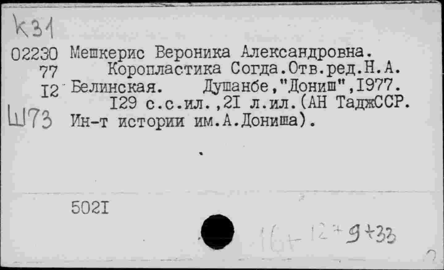 ﻿кМ
02230 Мешкерис Вероника Александровна.
77 Коропластика Согда.Отв.ред.Н.А.
12 Белинская. Душанбе, "Дониш”, 1977.
I	129 с.с.ил.,21 л.ил.(АН ТаджССР.
ш і 3 Ин-т истории ши. А. Дони ша).
5021
!